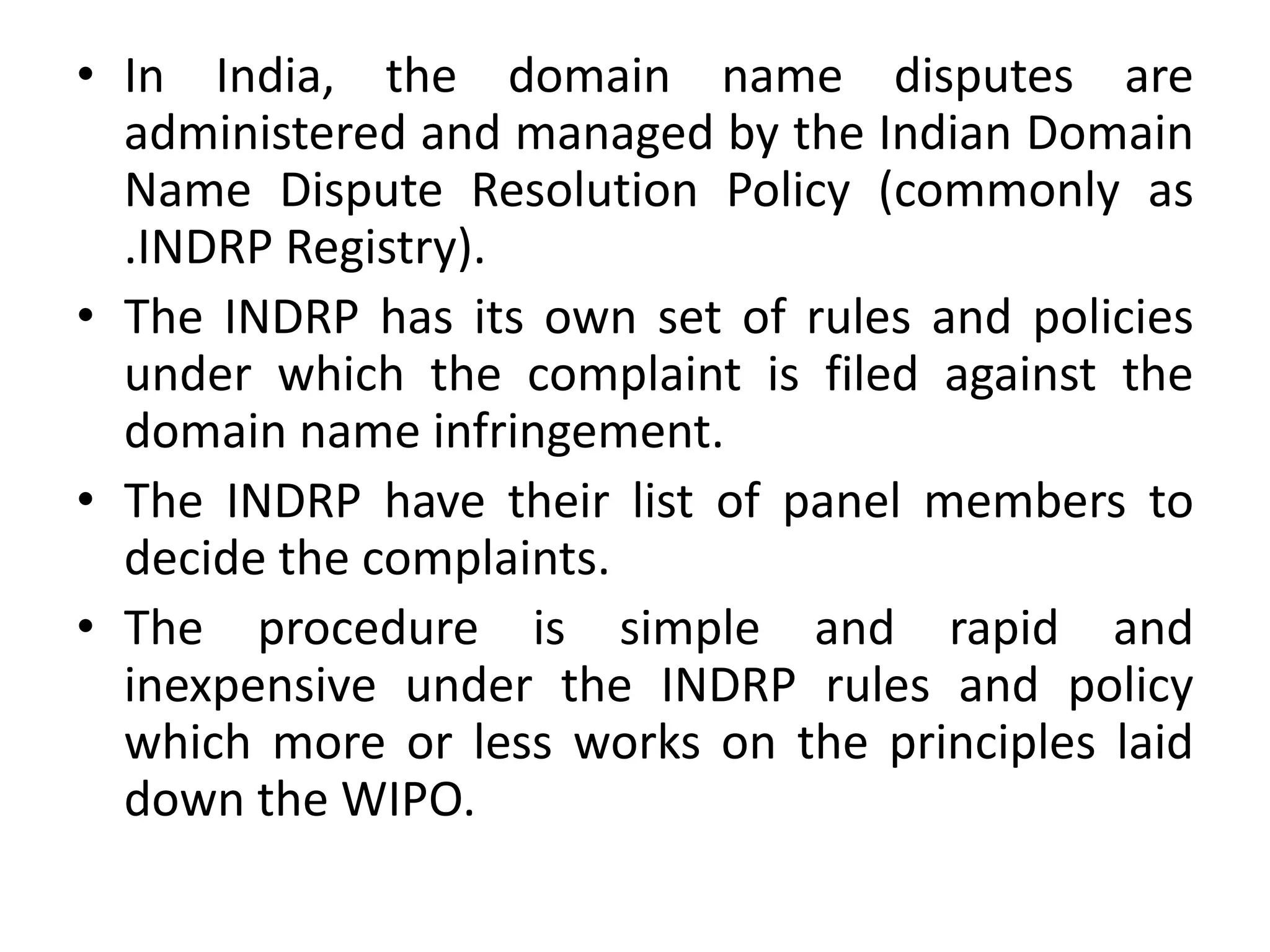 • In India, the domain name disputes are
administered and managed by the Indian Domain
Name Dispute Resolution Policy (commonly as
.INDRP Registry).
• The INDRP has its own set of rules and policies
under which the complaint is filed against the
domain name infringement.
• The INDRP have their list of panel members to
decide the complaints.
• The procedure is simple and rapid and
inexpensive under the INDRP rules and policy
which more or less works on the principles laid
down the WIPO.