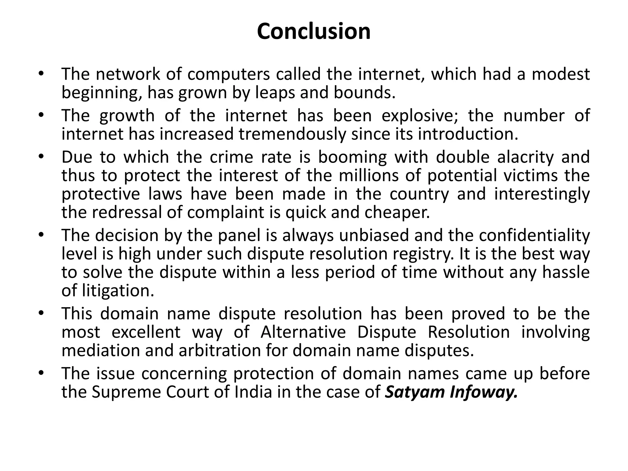 Conclusion
• The network of computers called the internet, which had a modest
beginning, has grown by leaps and bounds.
• The growth of the internet has been explosive; the number of
internet has increased tremendously since its introduction.
• Due to which the crime rate is booming with double alacrity and
thus to protect the interest of the millions of potential victims the
protective laws have been made in the country and interestingly
the redressal of complaint is quick and cheaper.
• The decision by the panel is always unbiased and the confidentiality
level is high under such dispute resolution registry. It is the best way
to solve the dispute within a less period of time without any hassle
of litigation.
• This domain name dispute resolution has been proved to be the
most excellent way of Alternative Dispute Resolution involving
mediation and arbitration for domain name disputes.
• The issue concerning protection of domain names came up before
the Supreme Court of India in the case of Satyam Infoway.