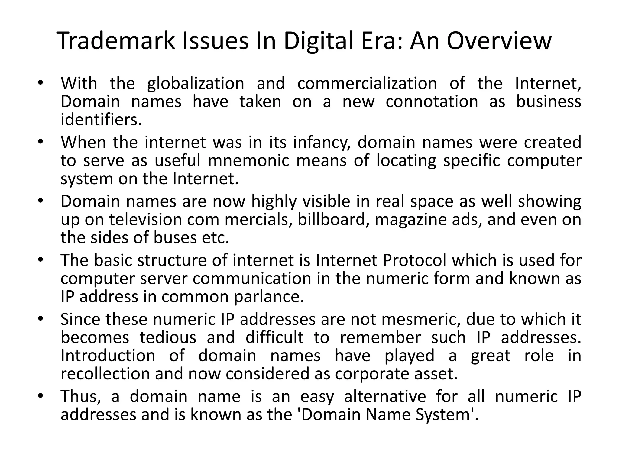 Trademark Issues In Digital Era: An Overview
• With the globalization and commercialization of the Internet,
Domain names have taken on a new connotation as business
identifiers.
• When the internet was in its infancy, domain names were created
to serve as useful mnemonic means of locating specific computer
system on the Internet.
• Domain names are now highly visible in real space as well showing
up on television com mercials, billboard, magazine ads, and even on
the sides of buses etc.
• The basic structure of internet is Internet Protocol which is used for
computer server communication in the numeric form and known as
IP address in common parlance.
• Since these numeric IP addresses are not mesmeric, due to which it
becomes tedious and difficult to remember such IP addresses.
Introduction of domain names have played a great role in
recollection and now considered as corporate asset.
• Thus, a domain name is an easy alternative for all numeric IP
addresses and is known as the 'Domain Name System'.