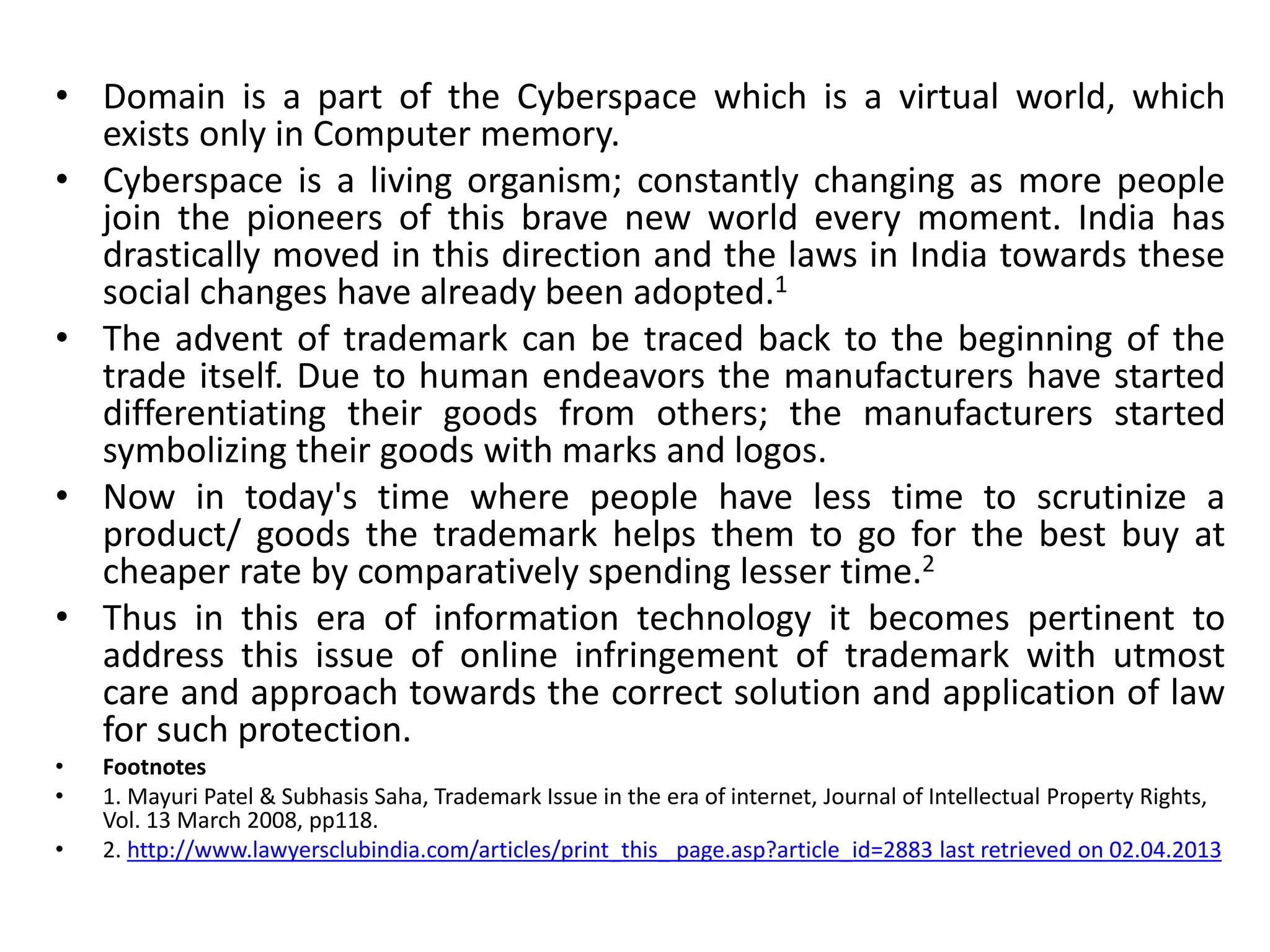 • Domain is a part of the Cyberspace which is a virtual world, which
exists only in Computer memory.
• Cyberspace is a living organism; constantly changing as more people
join the pioneers of this brave new world every moment. India has
drastically moved in this direction and the laws in India towards these
social changes have already been adopted.1
• The advent of trademark can be traced back to the beginning of the
trade itself. Due to human endeavors the manufacturers have started
differentiating their goods from others; the manufacturers started
symbolizing their goods with marks and logos.
• Now in today's time where people have less time to scrutinize a
product/ goods the trademark helps them to go for the best buy at
cheaper rate by comparatively spending lesser time.2
• Thus in this era of information technology it becomes pertinent to
address this issue of online infringement of trademark with utmost
care and approach towards the correct solution and application of law
for such protection.
• Footnotes
• 1. Mayuri Patel & Subhasis Saha, Trademark Issue in the era of internet, Journal of Intellectual Property Rights,
Vol. 13 March 2008, pp118.
• 2. http://www.lawyersclubindia.com/articles/print_this_ page.asp?article_id=2883 last retrieved on 02.04.2013
