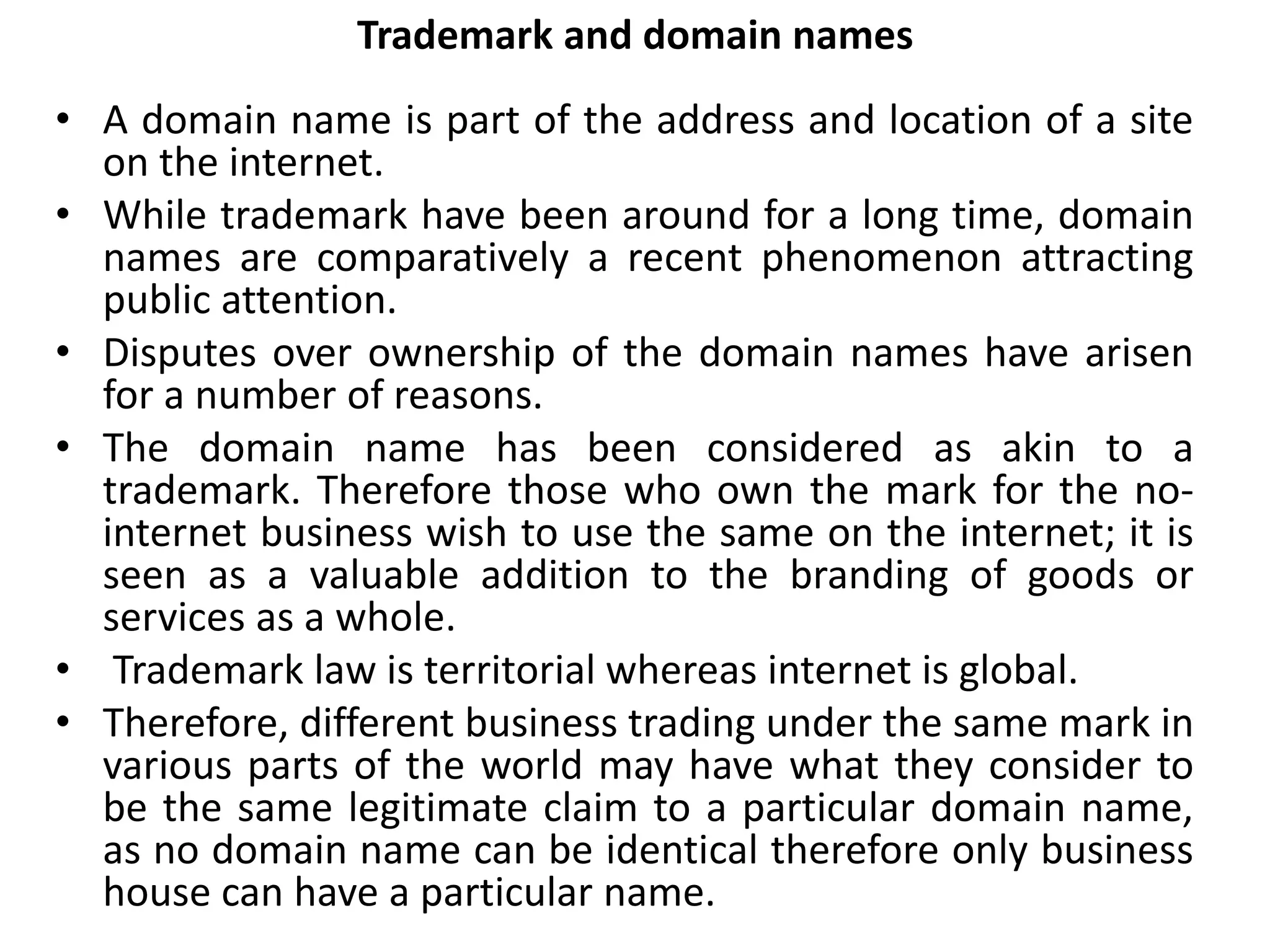 Trademark and domain names
• A domain name is part of the address and location of a site
on the internet.
• While trademark have been around for a long time, domain
names are comparatively a recent phenomenon attracting
public attention.
• Disputes over ownership of the domain names have arisen
for a number of reasons.
• The domain name has been considered as akin to a
trademark. Therefore those who own the mark for the no-
internet business wish to use the same on the internet; it is
seen as a valuable addition to the branding of goods or
services as a whole.
• Trademark law is territorial whereas internet is global.
• Therefore, different business trading under the same mark in
various parts of the world may have what they consider to
be the same legitimate claim to a particular domain name,
as no domain name can be identical therefore only business
house can have a particular name.
