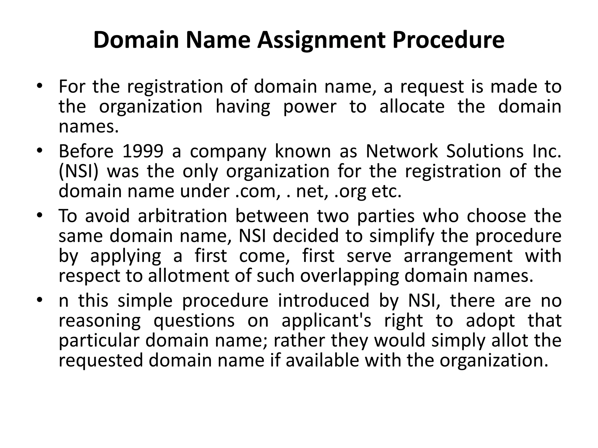 Domain Name Assignment Procedure
• For the registration of domain name, a request is made to
the organization having power to allocate the domain
names.
• Before 1999 a company known as Network Solutions Inc.
(NSI) was the only organization for the registration of the
domain name under .com, . net, .org etc.
• To avoid arbitration between two parties who choose the
same domain name, NSI decided to simplify the procedure
by applying a first come, first serve arrangement with
respect to allotment of such overlapping domain names.
• n this simple procedure introduced by NSI, there are no
reasoning questions on applicant's right to adopt that
particular domain name; rather they would simply allot the
requested domain name if available with the organization.