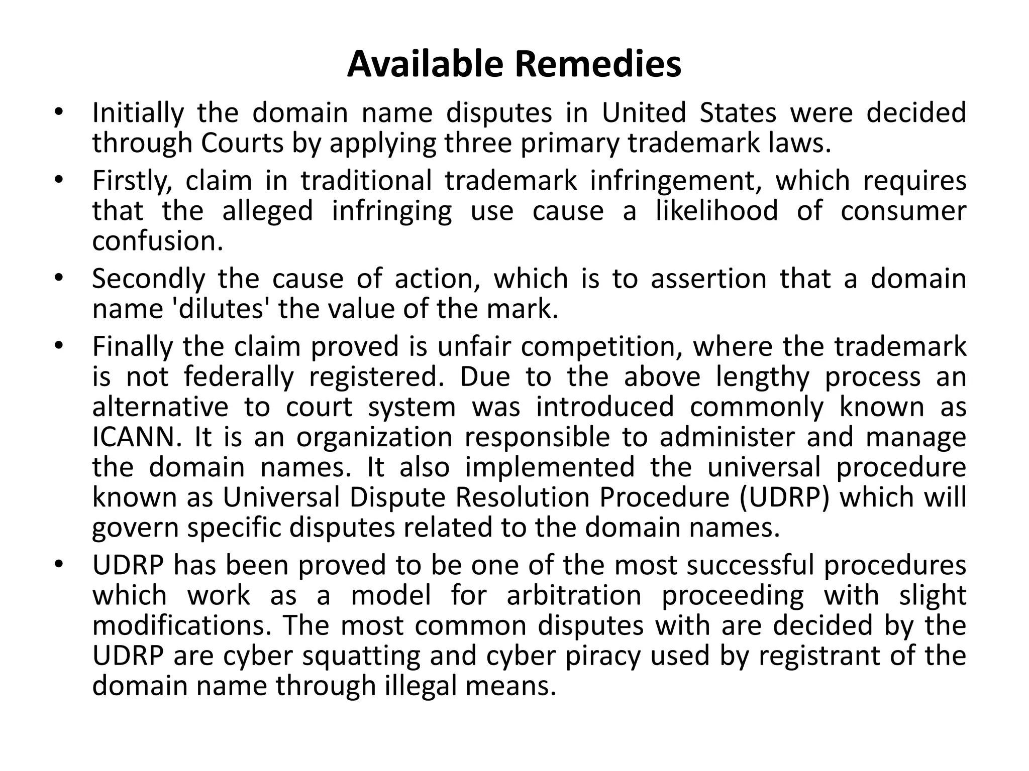 Available Remedies
• Initially the domain name disputes in United States were decided
through Courts by applying three primary trademark laws.
• Firstly, claim in traditional trademark infringement, which requires
that the alleged infringing use cause a likelihood of consumer
confusion.
• Secondly the cause of action, which is to assertion that a domain
name 'dilutes' the value of the mark.
• Finally the claim proved is unfair competition, where the trademark
is not federally registered. Due to the above lengthy process an
alternative to court system was introduced commonly known as
ICANN. It is an organization responsible to administer and manage
the domain names. It also implemented the universal procedure
known as Universal Dispute Resolution Procedure (UDRP) which will
govern specific disputes related to the domain names.
• UDRP has been proved to be one of the most successful procedures
which work as a model for arbitration proceeding with slight
modifications. The most common disputes with are decided by the
UDRP are cyber squatting and cyber piracy used by registrant of the
domain name through illegal means.
