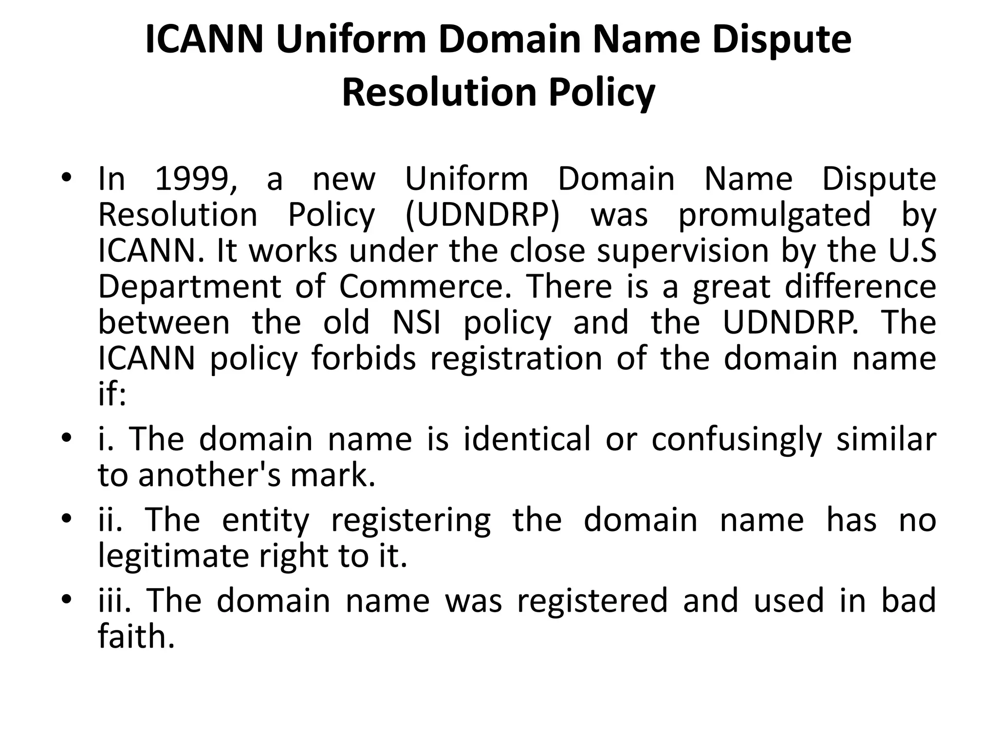 ICANN Uniform Domain Name Dispute
Resolution Policy
• In 1999, a new Uniform Domain Name Dispute
Resolution Policy (UDNDRP) was promulgated by
ICANN. It works under the close supervision by the U.S
Department of Commerce. There is a great difference
between the old NSI policy and the UDNDRP. The
ICANN policy forbids registration of the domain name
if:
• i. The domain name is identical or confusingly similar
to another's mark.
• ii. The entity registering the domain name has no
legitimate right to it.
• iii. The domain name was registered and used in bad
faith.