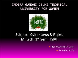 INDIRA GANDHI DELHI TECHNICAL
UNIVERSITY FOR WOMEN
Subject - Cyber Laws & Rights
M. tech. 3rd Sem., ISM.
 By: Prashant Kr. Vats,
 M.tech., Ph.D.
 