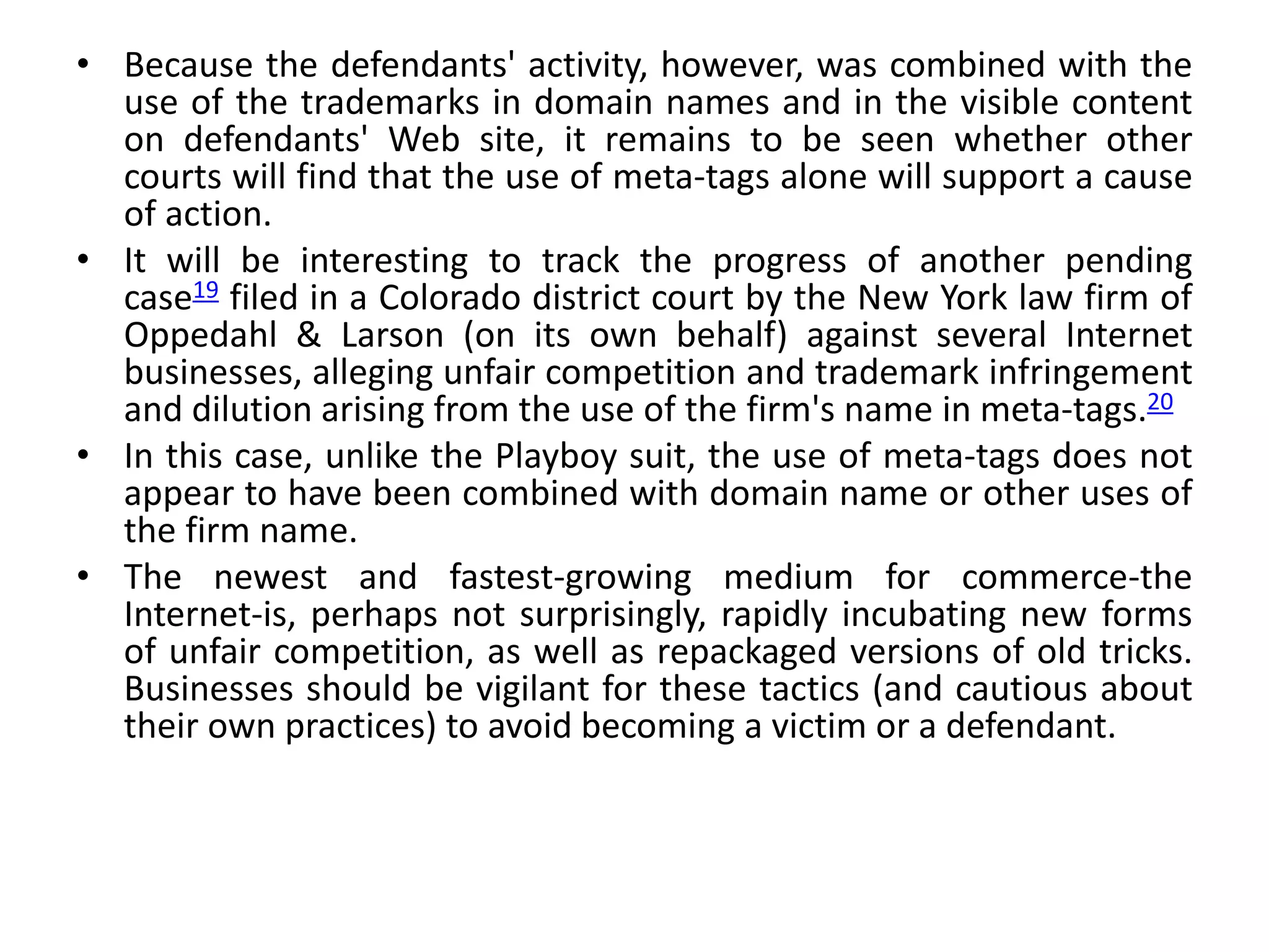 • Because the defendants' activity, however, was combined with the
use of the trademarks in domain names and in the visible content
on defendants' Web site, it remains to be seen whether other
courts will find that the use of meta-tags alone will support a cause
of action.
• It will be interesting to track the progress of another pending
case19 filed in a Colorado district court by the New York law firm of
Oppedahl & Larson (on its own behalf) against several Internet
businesses, alleging unfair competition and trademark infringement
and dilution arising from the use of the firm's name in meta-tags.20
• In this case, unlike the Playboy suit, the use of meta-tags does not
appear to have been combined with domain name or other uses of
the firm name.
• The newest and fastest-growing medium for commerce-the
Internet-is, perhaps not surprisingly, rapidly incubating new forms
of unfair competition, as well as repackaged versions of old tricks.
Businesses should be vigilant for these tactics (and cautious about
their own practices) to avoid becoming a victim or a defendant.
 