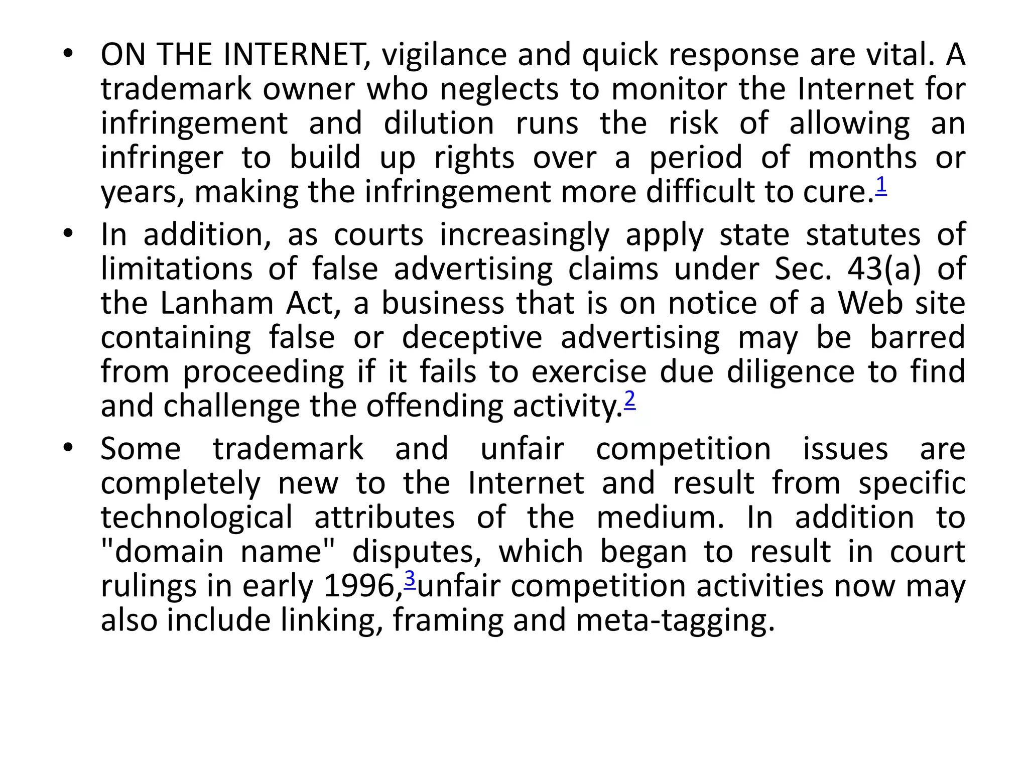 • ON THE INTERNET, vigilance and quick response are vital. A
trademark owner who neglects to monitor the Internet for
infringement and dilution runs the risk of allowing an
infringer to build up rights over a period of months or
years, making the infringement more difficult to cure.1
• In addition, as courts increasingly apply state statutes of
limitations of false advertising claims under Sec. 43(a) of
the Lanham Act, a business that is on notice of a Web site
containing false or deceptive advertising may be barred
from proceeding if it fails to exercise due diligence to find
and challenge the offending activity.2
• Some trademark and unfair competition issues are
completely new to the Internet and result from specific
technological attributes of the medium. In addition to
"domain name" disputes, which began to result in court
rulings in early 1996,3unfair competition activities now may
also include linking, framing and meta-tagging.
 