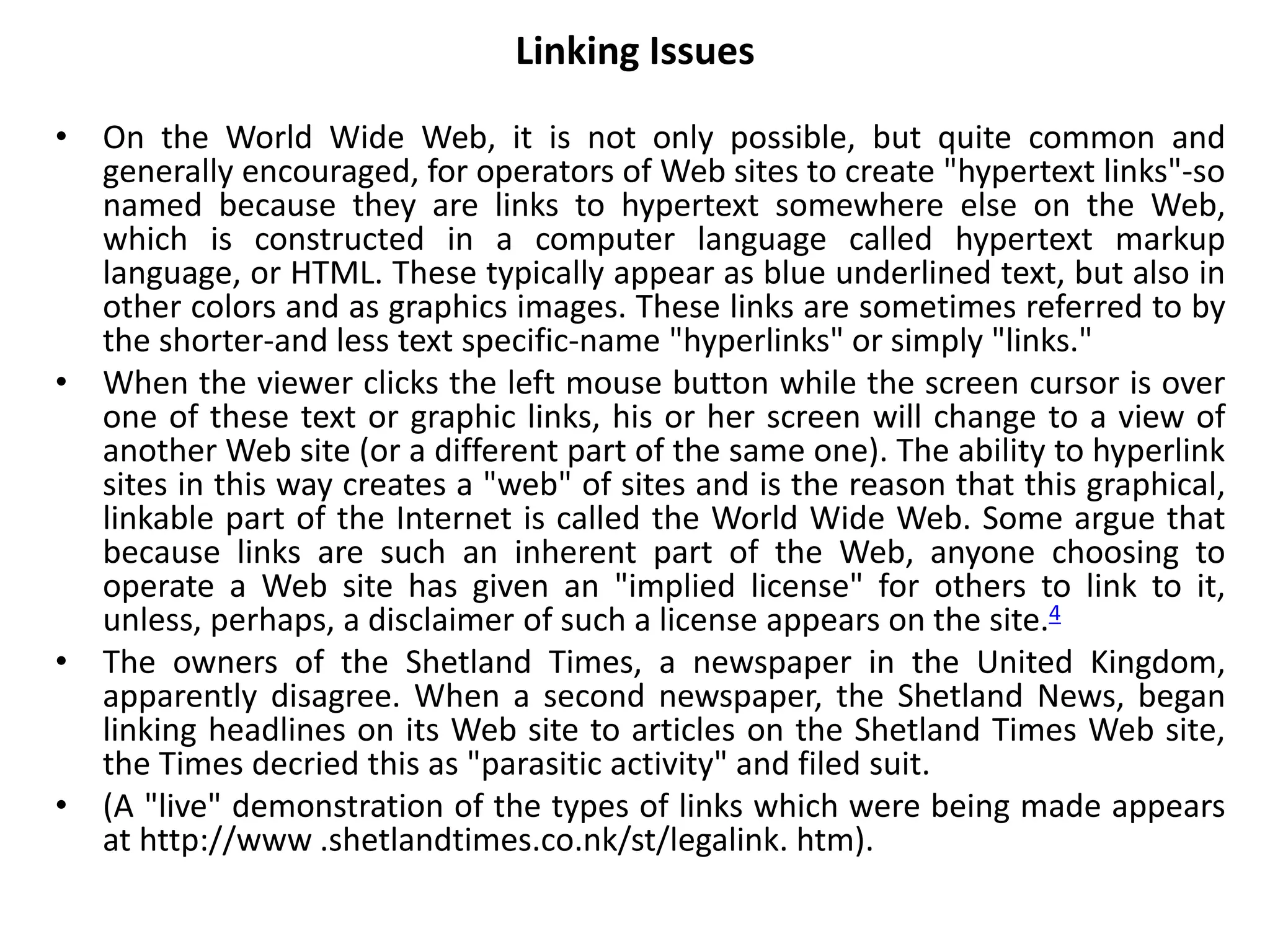 Linking Issues
• On the World Wide Web, it is not only possible, but quite common and
generally encouraged, for operators of Web sites to create "hypertext links"-so
named because they are links to hypertext somewhere else on the Web,
which is constructed in a computer language called hypertext markup
language, or HTML. These typically appear as blue underlined text, but also in
other colors and as graphics images. These links are sometimes referred to by
the shorter-and less text specific-name "hyperlinks" or simply "links."
• When the viewer clicks the left mouse button while the screen cursor is over
one of these text or graphic links, his or her screen will change to a view of
another Web site (or a different part of the same one). The ability to hyperlink
sites in this way creates a "web" of sites and is the reason that this graphical,
linkable part of the Internet is called the World Wide Web. Some argue that
because links are such an inherent part of the Web, anyone choosing to
operate a Web site has given an "implied license" for others to link to it,
unless, perhaps, a disclaimer of such a license appears on the site.4
• The owners of the Shetland Times, a newspaper in the United Kingdom,
apparently disagree. When a second newspaper, the Shetland News, began
linking headlines on its Web site to articles on the Shetland Times Web site,
the Times decried this as "parasitic activity" and filed suit.
• (A "live" demonstration of the types of links which were being made appears
at http://www .shetlandtimes.co.nk/st/legalink. htm).
 