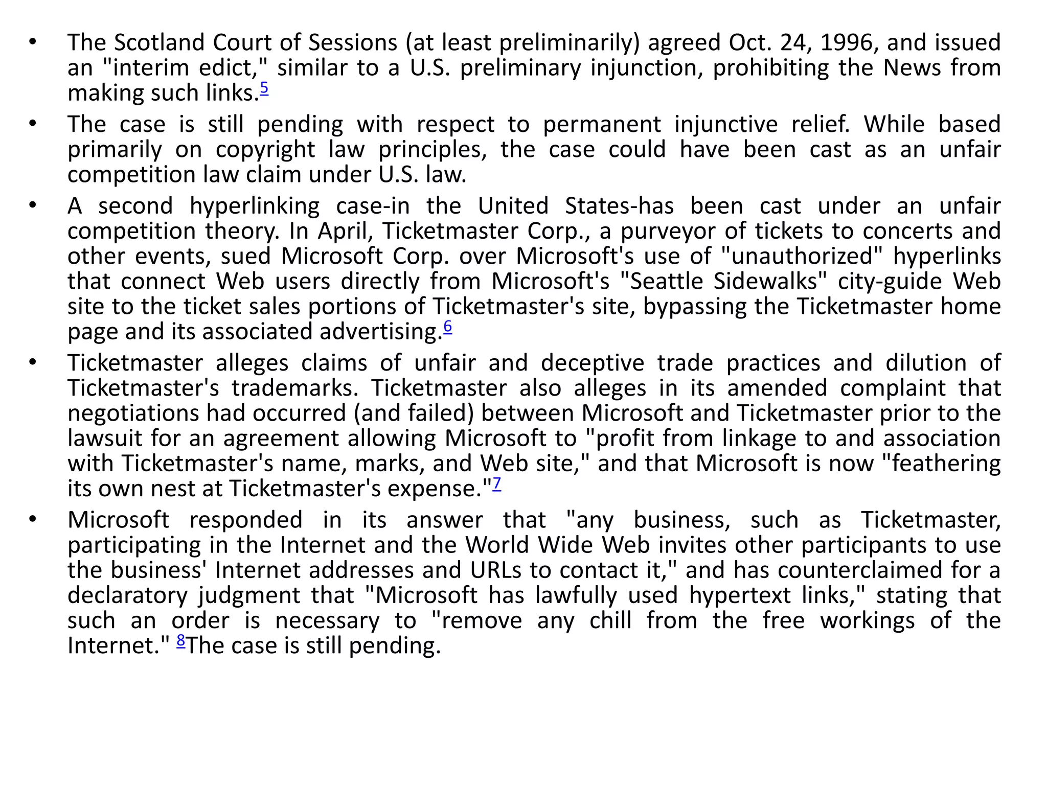 • The Scotland Court of Sessions (at least preliminarily) agreed Oct. 24, 1996, and issued
an "interim edict," similar to a U.S. preliminary injunction, prohibiting the News from
making such links.5
• The case is still pending with respect to permanent injunctive relief. While based
primarily on copyright law principles, the case could have been cast as an unfair
competition law claim under U.S. law.
• A second hyperlinking case-in the United States-has been cast under an unfair
competition theory. In April, Ticketmaster Corp., a purveyor of tickets to concerts and
other events, sued Microsoft Corp. over Microsoft's use of "unauthorized" hyperlinks
that connect Web users directly from Microsoft's "Seattle Sidewalks" city-guide Web
site to the ticket sales portions of Ticketmaster's site, bypassing the Ticketmaster home
page and its associated advertising.6
• Ticketmaster alleges claims of unfair and deceptive trade practices and dilution of
Ticketmaster's trademarks. Ticketmaster also alleges in its amended complaint that
negotiations had occurred (and failed) between Microsoft and Ticketmaster prior to the
lawsuit for an agreement allowing Microsoft to "profit from linkage to and association
with Ticketmaster's name, marks, and Web site," and that Microsoft is now "feathering
its own nest at Ticketmaster's expense."7
• Microsoft responded in its answer that "any business, such as Ticketmaster,
participating in the Internet and the World Wide Web invites other participants to use
the business' Internet addresses and URLs to contact it," and has counterclaimed for a
declaratory judgment that "Microsoft has lawfully used hypertext links," stating that
such an order is necessary to "remove any chill from the free workings of the
Internet." 8The case is still pending.
 