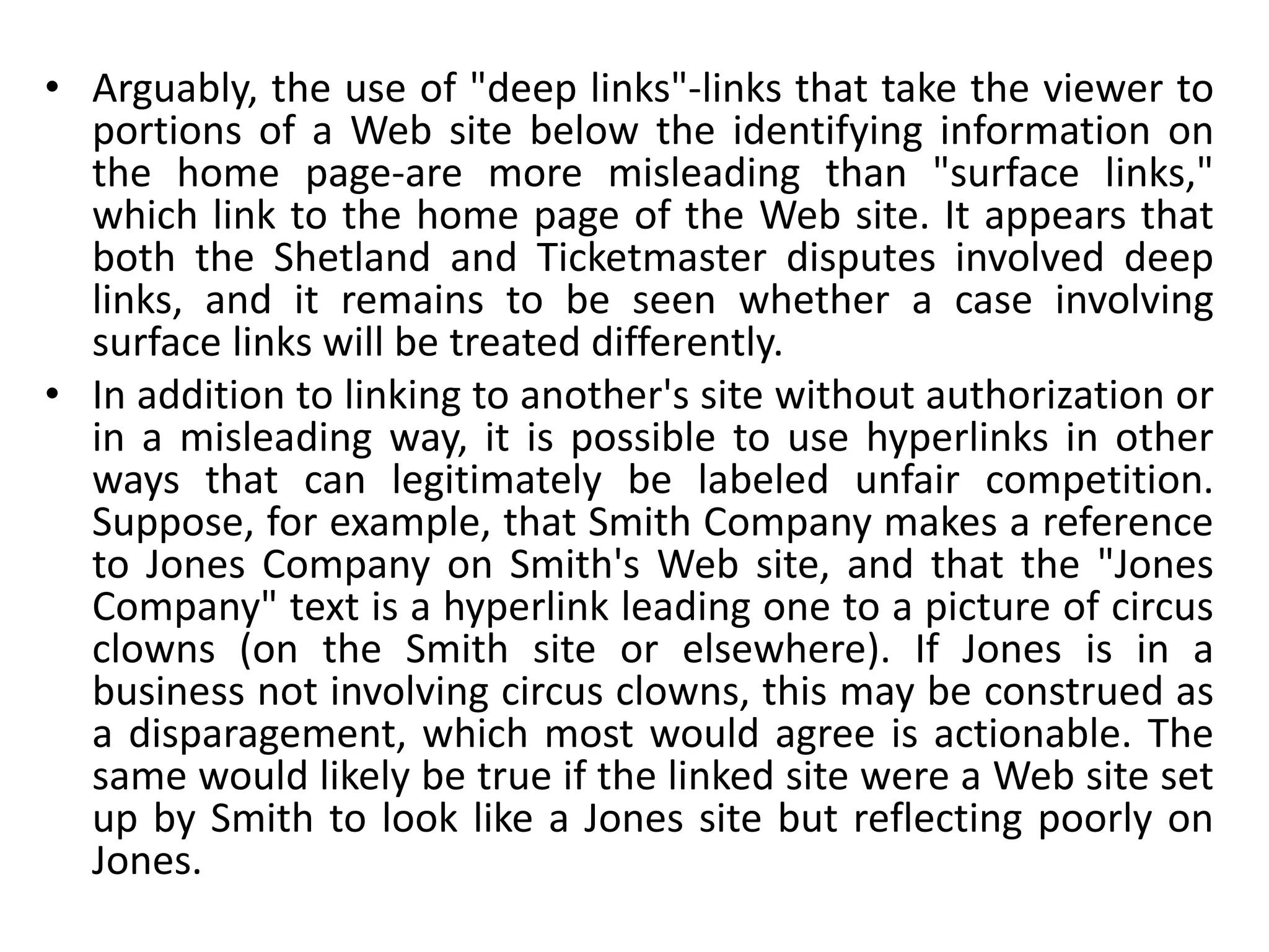 • Arguably, the use of "deep links"-links that take the viewer to
portions of a Web site below the identifying information on
the home page-are more misleading than "surface links,"
which link to the home page of the Web site. It appears that
both the Shetland and Ticketmaster disputes involved deep
links, and it remains to be seen whether a case involving
surface links will be treated differently.
• In addition to linking to another's site without authorization or
in a misleading way, it is possible to use hyperlinks in other
ways that can legitimately be labeled unfair competition.
Suppose, for example, that Smith Company makes a reference
to Jones Company on Smith's Web site, and that the "Jones
Company" text is a hyperlink leading one to a picture of circus
clowns (on the Smith site or elsewhere). If Jones is in a
business not involving circus clowns, this may be construed as
a disparagement, which most would agree is actionable. The
same would likely be true if the linked site were a Web site set
up by Smith to look like a Jones site but reflecting poorly on
Jones.
 