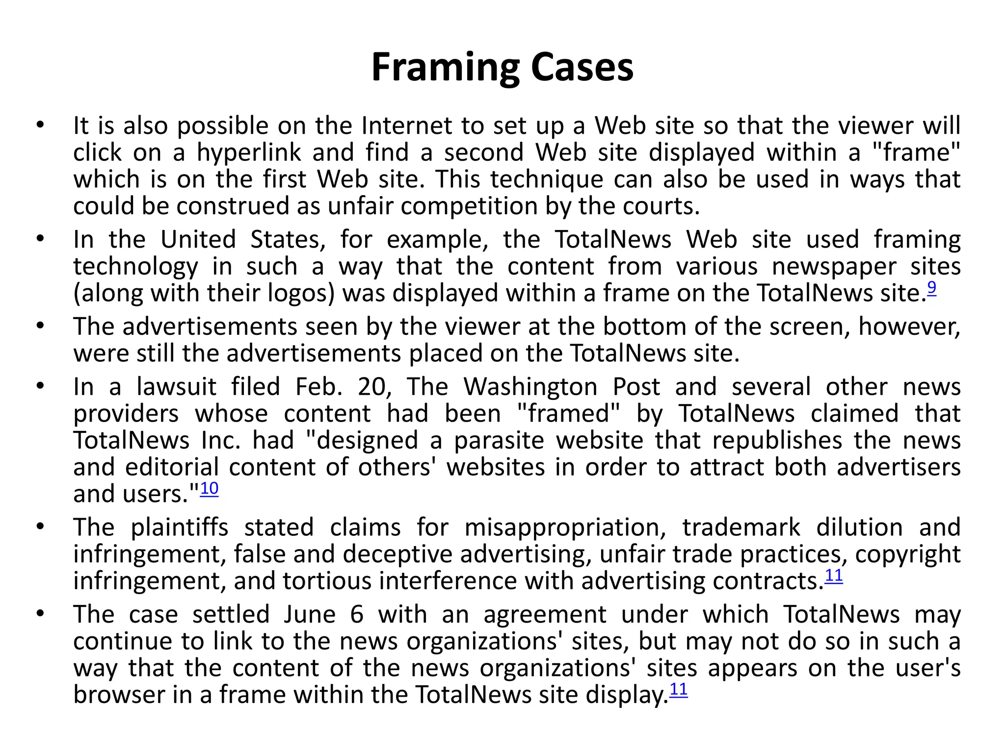 Framing Cases
• It is also possible on the Internet to set up a Web site so that the viewer will
click on a hyperlink and find a second Web site displayed within a "frame"
which is on the first Web site. This technique can also be used in ways that
could be construed as unfair competition by the courts.
• In the United States, for example, the TotalNews Web site used framing
technology in such a way that the content from various newspaper sites
(along with their logos) was displayed within a frame on the TotalNews site.9
• The advertisements seen by the viewer at the bottom of the screen, however,
were still the advertisements placed on the TotalNews site.
• In a lawsuit filed Feb. 20, The Washington Post and several other news
providers whose content had been "framed" by TotalNews claimed that
TotalNews Inc. had "designed a parasite website that republishes the news
and editorial content of others' websites in order to attract both advertisers
and users."10
• The plaintiffs stated claims for misappropriation, trademark dilution and
infringement, false and deceptive advertising, unfair trade practices, copyright
infringement, and tortious interference with advertising contracts.11
• The case settled June 6 with an agreement under which TotalNews may
continue to link to the news organizations' sites, but may not do so in such a
way that the content of the news organizations' sites appears on the user's
browser in a frame within the TotalNews site display.11
 
