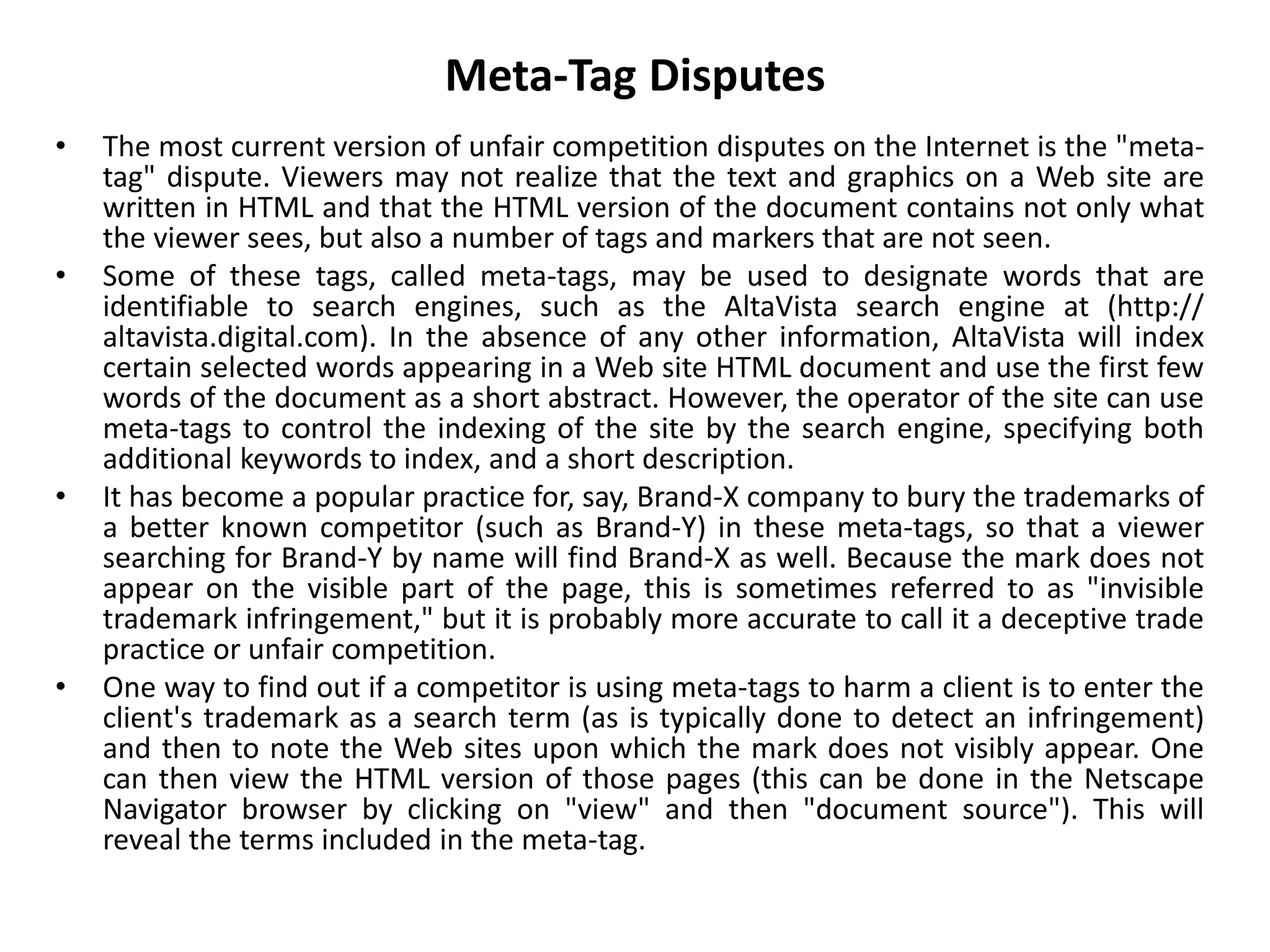 Meta-Tag Disputes
• The most current version of unfair competition disputes on the Internet is the "meta-
tag" dispute. Viewers may not realize that the text and graphics on a Web site are
written in HTML and that the HTML version of the document contains not only what
the viewer sees, but also a number of tags and markers that are not seen.
• Some of these tags, called meta-tags, may be used to designate words that are
identifiable to search engines, such as the AltaVista search engine at (http://
altavista.digital.com). In the absence of any other information, AltaVista will index
certain selected words appearing in a Web site HTML document and use the first few
words of the document as a short abstract. However, the operator of the site can use
meta-tags to control the indexing of the site by the search engine, specifying both
additional keywords to index, and a short description.
• It has become a popular practice for, say, Brand-X company to bury the trademarks of
a better known competitor (such as Brand-Y) in these meta-tags, so that a viewer
searching for Brand-Y by name will find Brand-X as well. Because the mark does not
appear on the visible part of the page, this is sometimes referred to as "invisible
trademark infringement," but it is probably more accurate to call it a deceptive trade
practice or unfair competition.
• One way to find out if a competitor is using meta-tags to harm a client is to enter the
client's trademark as a search term (as is typically done to detect an infringement)
and then to note the Web sites upon which the mark does not visibly appear. One
can then view the HTML version of those pages (this can be done in the Netscape
Navigator browser by clicking on "view" and then "document source"). This will
reveal the terms included in the meta-tag.
 