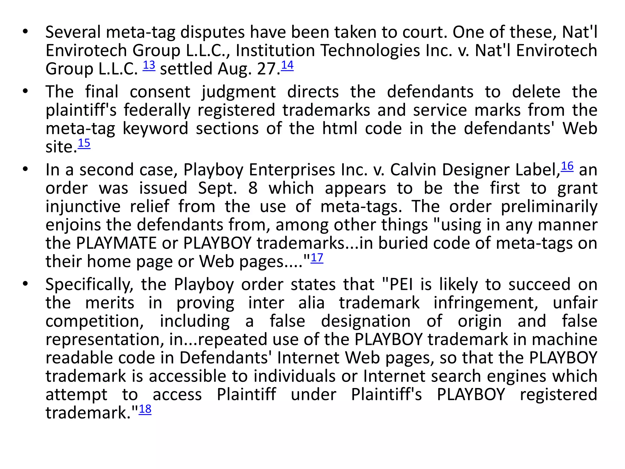 • Several meta-tag disputes have been taken to court. One of these, Nat'l
Envirotech Group L.L.C., Institution Technologies Inc. v. Nat'l Envirotech
Group L.L.C. 13 settled Aug. 27.14
• The final consent judgment directs the defendants to delete the
plaintiff's federally registered trademarks and service marks from the
meta-tag keyword sections of the html code in the defendants' Web
site.15
• In a second case, Playboy Enterprises Inc. v. Calvin Designer Label,16 an
order was issued Sept. 8 which appears to be the first to grant
injunctive relief from the use of meta-tags. The order preliminarily
enjoins the defendants from, among other things "using in any manner
the PLAYMATE or PLAYBOY trademarks...in buried code of meta-tags on
their home page or Web pages...."17
• Specifically, the Playboy order states that "PEI is likely to succeed on
the merits in proving inter alia trademark infringement, unfair
competition, including a false designation of origin and false
representation, in...repeated use of the PLAYBOY trademark in machine
readable code in Defendants' Internet Web pages, so that the PLAYBOY
trademark is accessible to individuals or Internet search engines which
attempt to access Plaintiff under Plaintiff's PLAYBOY registered
trademark."18
 