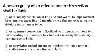 A person guilty of an offence under this section
shall be liable
(a) on summary conviction in England and Wales, to imprisonment
for a term not exceeding 12 months or to a fine not exceeding the
statutory maximum or to both;
(b) on summary conviction in Scotland, to imprisonment for a term
not exceeding six months or to a fine not exceeding the statutory
maximum or to both;
(c) on conviction on indictment, to imprisonment for a term not
exceeding two years or to a fine or to both.
 