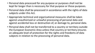 • Personal data processed for any purpose or purposes shall not be
kept for longer than is necessary for that purpose or those purposes.
• Personal data shall be processed in accordance with the rights of data
subjects under this Act.
• Appropriate technical and organisational measures shall be taken
against unauthorised or unlawful processing of personal data and
against accidental loss or destruction of, or damage to, personal data.
• Personal data shall not be transferred to a country or territory outside
the European Economic Area unless that country or territory ensures
an adequate level of protection for the rights and freedoms of data
subjects in relation to the processing of personal data.
 