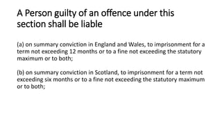 A Person guilty of an offence under this
section shall be liable
(a) on summary conviction in England and Wales, to imprisonment for a
term not exceeding 12 months or to a fine not exceeding the statutory
maximum or to both;
(b) on summary conviction in Scotland, to imprisonment for a term not
exceeding six months or to a fine not exceeding the statutory maximum
or to both;
 