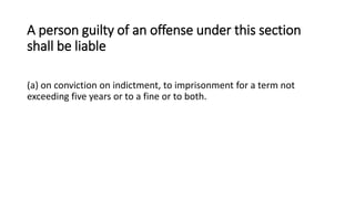A person guilty of an offense under this section
shall be liable
(a) on conviction on indictment, to imprisonment for a term not
exceeding five years or to a fine or to both.
 