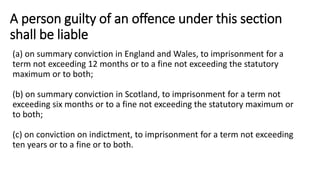 A person guilty of an offence under this section
shall be liable
(a) on summary conviction in England and Wales, to imprisonment for a
term not exceeding 12 months or to a fine not exceeding the statutory
maximum or to both;
(b) on summary conviction in Scotland, to imprisonment for a term not
exceeding six months or to a fine not exceeding the statutory maximum or
to both;
(c) on conviction on indictment, to imprisonment for a term not exceeding
ten years or to a fine or to both.
 