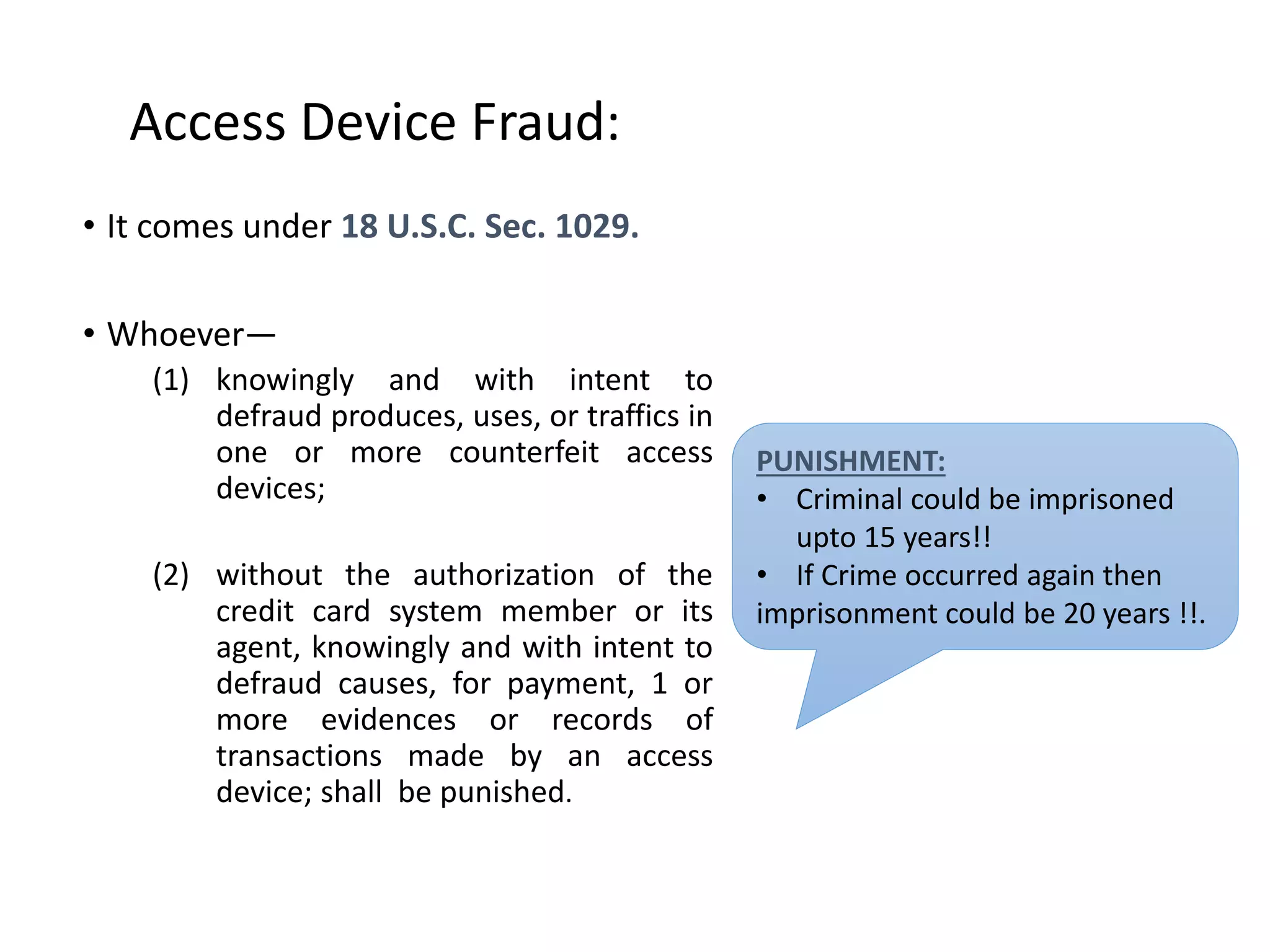 Access Device Fraud:
• It comes under 18 U.S.C. Sec. 1029.
• Whoever—
(1) knowingly and with intent to
defraud produces, uses, or traffics in
one or more counterfeit access
devices;
(2) without the authorization of the
credit card system member or its
agent, knowingly and with intent to
defraud causes, for payment, 1 or
more evidences or records of
transactions made by an access
device; shall be punished.
PUNISHMENT:
• Criminal could be imprisoned
upto 15 years!!
• If Crime occurred again then
imprisonment could be 20 years !!.
 