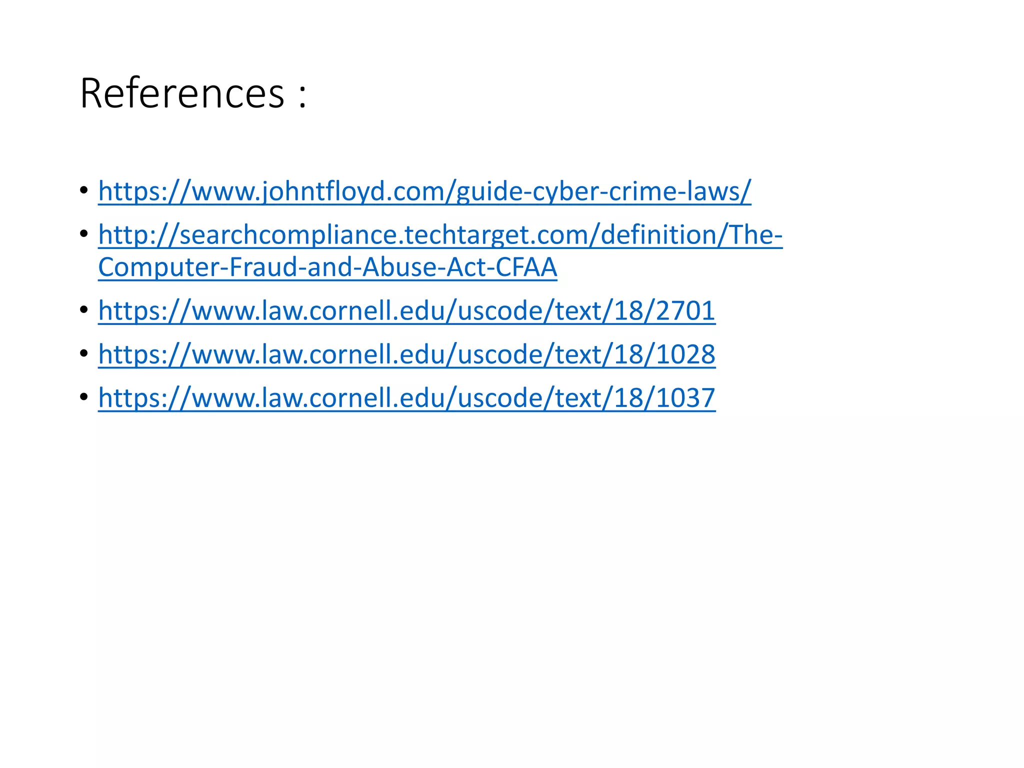 References :
• https://www.johntfloyd.com/guide-cyber-crime-laws/
• http://searchcompliance.techtarget.com/definition/The-
Computer-Fraud-and-Abuse-Act-CFAA
• https://www.law.cornell.edu/uscode/text/18/2701
• https://www.law.cornell.edu/uscode/text/18/1028
• https://www.law.cornell.edu/uscode/text/18/1037
 