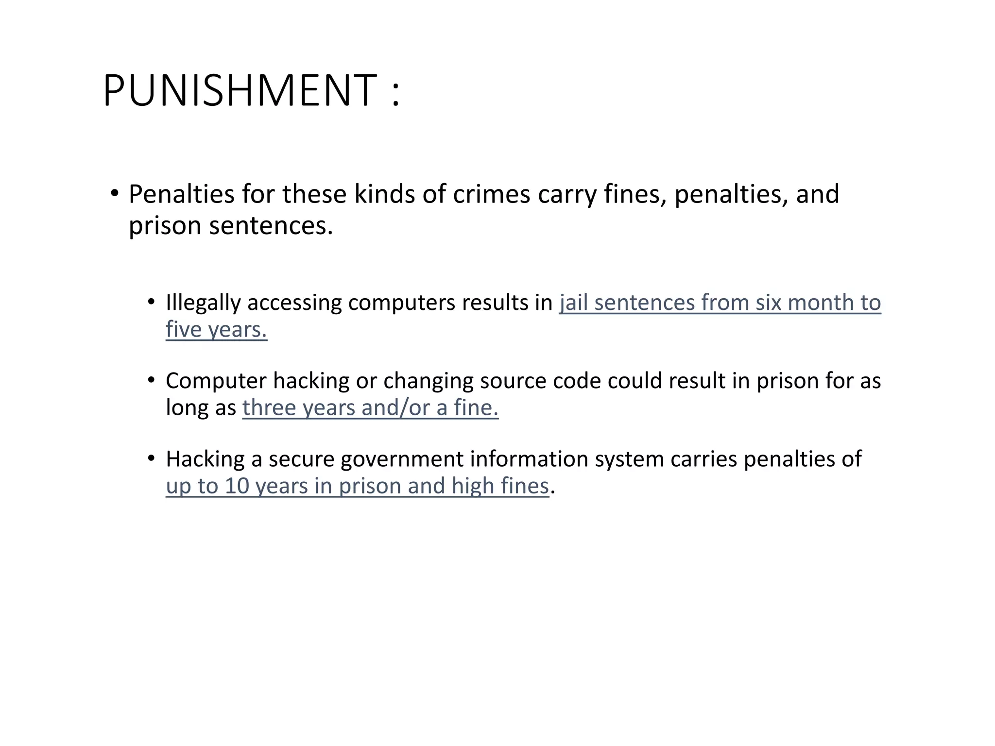 PUNISHMENT :
• Penalties for these kinds of crimes carry fines, penalties, and
prison sentences.
• Illegally accessing computers results in jail sentences from six month to
five years.
• Computer hacking or changing source code could result in prison for as
long as three years and/or a fine.
• Hacking a secure government information system carries penalties of
up to 10 years in prison and high fines.
 