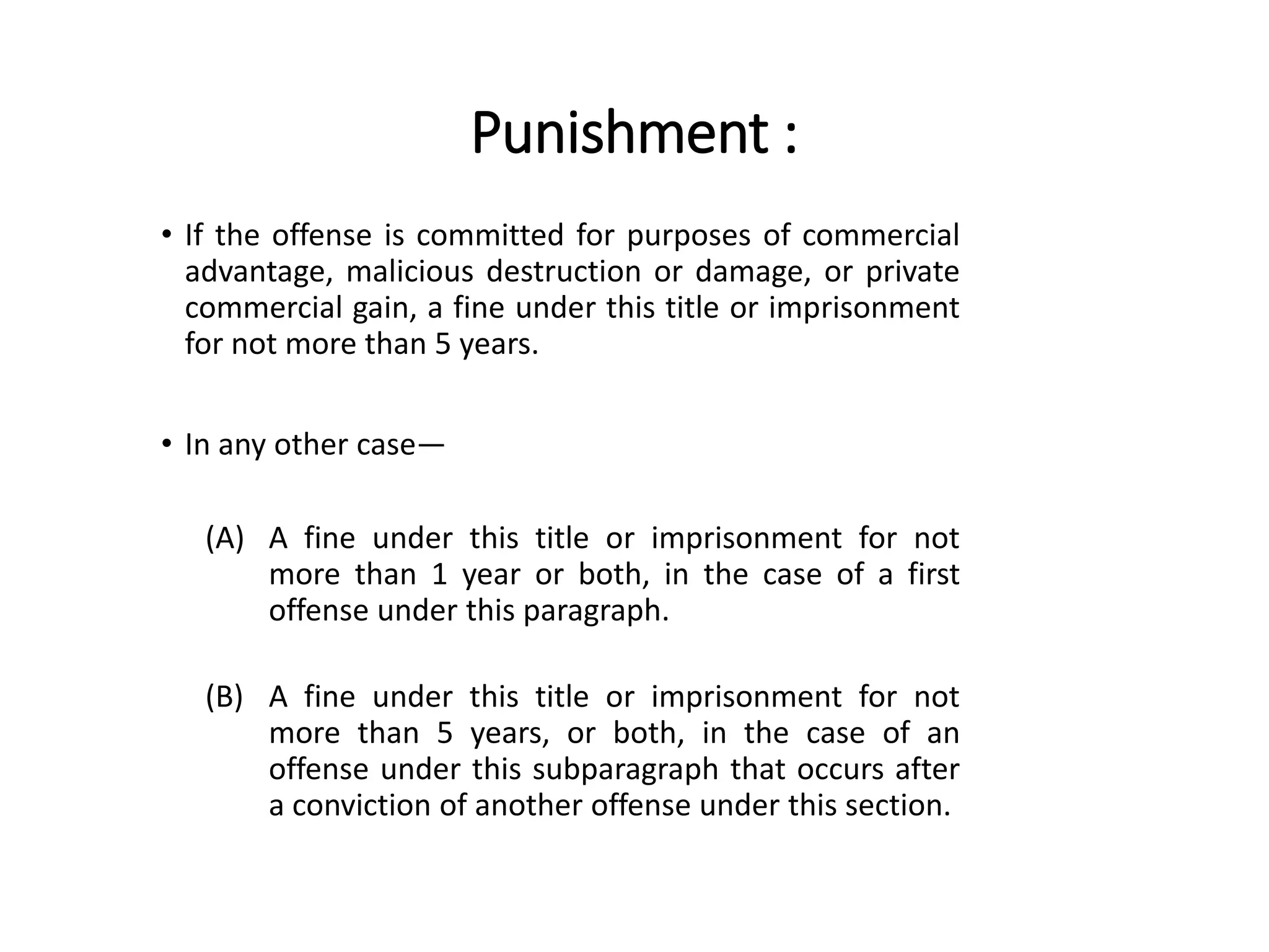 Punishment :
• If the offense is committed for purposes of commercial
advantage, malicious destruction or damage, or private
commercial gain, a fine under this title or imprisonment
for not more than 5 years.
• In any other case—
(A) A fine under this title or imprisonment for not
more than 1 year or both, in the case of a first
offense under this paragraph.
(B) A fine under this title or imprisonment for not
more than 5 years, or both, in the case of an
offense under this subparagraph that occurs after
a conviction of another offense under this section.
 