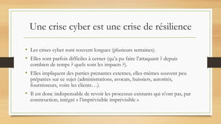 Une crise cyber est une crise de résilience
• Les crises cyber sont souvent longues (plusieurs semaines).
• Elles sont parfois difficiles à cerner (qu’a pu faire l’attaquant ? depuis
combien de temps ? quels sont les impacts ?).
• Elles impliquent des parties prenantes externes, elles-mêmes souvent peu
préparées sur ce sujet (administrations, avocats, huissiers, autorités,
fournisseurs, voire les clients…).
• Il est donc indispensable de revoir les processus existants qui n’ont pas, par
construction, intégré « l’imprévisible imprévisible »
 