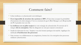 Comment faire?
• Cyber-résilience et cybersécurité sont imbriqués
• Il est impossible de sécuriser des systèmes à 100%. Il faut donc accepter la probabilité
d’occurrence de cyber-attaques. C’est à ce moment-là que le Risk Manager ou le Responsable
du PCA prendra tout son rôle.
• La résilience est un pilier majeur de votre stratégie de cybersécurité. Il convient de l’y
intégrer dès la conception. Mais les dirigeants ne sont pas toujours convaincus!
• Inutile de réinventer la roue : Inspirez-vous des bonnes pratiques du marché. Appliquez les
méthodes d’architecture des processus
• Faite monter vos collaborateurs en compétence, formez-les à la conception des processus
résilients cybersécurisés
 
