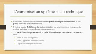 L’entreprise: un système socio-technique
• Un système socio-technique comprendre une partie technique automatisable et une
partie humaine non automatisable.
• Il faut se garder de l’illusion de tout automatiser car les conditons de conception du
système technique peuvent changer très rapidement…
• … c’est à l’humain que va revenir la tâche d’introduire de mécanismes correcteurs,
mais:
• Va-t-il en avoir la compétence?
• Va-t-il y apporter la priorité nécessaire?
• Dispose-t-il des moyens nécessaires?
 
