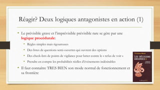 Réagir? Deux logiques antagonistes en action (1)
• Le prévisible grave et l’imprévisible prévisible rare se gère par une
logique procédurale:
• Règles simples mais rigoureuses
• Des listes de questions semi-ouvertes qui ouvrent des options
• Des check-lists de points de vigilance pour lutter contre le « refus de voir »
• Prendre en compte les probabilités réelles d’événements indésirables
• Il faut connaître TRES BIEN son mode normal de fonctionnement et
sa frontière
 