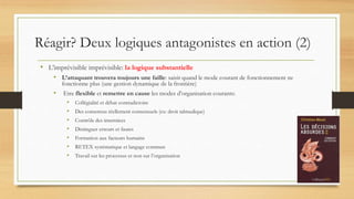• L’imprévisible imprévisible: la logique substantielle
• L’attaquant trouvera toujours une faille: saisir quand le mode courant de fonctionnement ne
fonctionne plus (une gestion dynamique de la frontière)
• Etre flexible et remettre en cause les modes d’organisation courants:
• Collégialité et débat contradictoire
• Des consensus réellement consensuels (ex: droit talmudique)
• Contrôle des interstices
• Distinguer erreurs et fautes
• Formation aux facteurs humains
• RETEX systématique et langage commun
• Travail sur les processus et non sur l’organisation
Réagir? Deux logiques antagonistes en action (2)
 