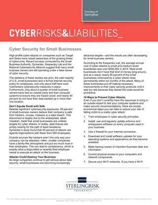 This Cyber Risks & Liabilities document is not intended to be exhaustive nor should any discussion or opinions be construed as legal advice. Readers should contact legal counsel or an insurance professional for
appropriate advice. © 2012, 2014 Zywave, Inc. All rights reserved.
Cyber Security for Small Businesses
High-profile cyber attacks on companies such as Target
and Sears have raised awareness of the growing threat
of cybercrime. Recent surveys conducted by the Small
Business Authority, Symantec, Kaspersky Lab and the
National Cybersecurity Alliance suggest that many small
business owners are still operating under a false sense
of cyber security.
The statistics of these studies are grim; the vast majority
of U.S. small businesses lack a formal Internet security
policy for employees, and only about half have even
rudimentary cybersecurity measures in place.
Furthermore, only about a quarter of small business
owners have had an outside party test their computer
systems to ensure they are hacker proof, and nearly 40
percent do not have their data backed up in more than
one location.
Don’t Equate Small with Safe
Despite significant cybersecurity exposures, 85 percent
of small business owners believe their company is safe
from hackers, viruses, malware or a data breach. This
disconnect is largely due to the widespread, albeit
mistaken, belief that small businesses are unlikely
targets for cyber attacks. In reality, data thieves are
simply looking for the path of least resistance.
Symantec’s study found that 40 percent of attacks are
against organizations with fewer than 500 employees.
Outside sources like hackers aren’t the only way your
company can be attacked—often, smaller companies
have a family-like atmosphere and put too much trust in
their employees. This can lead to complacency, which is
exactly what a disgruntled or recently fired employee
needs to execute an attack on the business.
Attacks Could Destroy Your Business
As large companies continue to get serious about data
security, small businesses are becoming increasingly
attractive targets—and the results are often devastating
for small business owners.
According to the Kaspersky Lab, the average annual
cost of cyber attacks to small and medium-sized
businesses was over $200,000 in 2014. Most small
businesses don’t have that kind of money lying around,
and as a result, nearly 60 percent of the small
businesses victimized by a cyber attack close
permanently within six months of the attack. Many of
these businesses put off making necessary
improvements to their cyber security protocols until it
was too late because they feared the costs would be
prohibitive.
10 Ways to Prevent Cyber Attacks
Even if you don’t currently have the resources to bring in
an outside expert to test your computer systems and
make security recommendations, there are simple,
economical steps you can take to reduce your risk of
falling victim to a costly cyber attack:
1. Train employees in cyber security principles.
2. Install, use and regularly update antivirus and
antispyware software on every computer used in
your business.
3. Use a firewall for your Internet connection.
4. Download and install software updates for your
operating systems and applications as they become
available.
5. Make backup copies of important business data and
information.
6. Control physical access to your computers and
network components.
7. Secure your Wi-Fi networks. If you have a Wi-Fi
Courtesy of
SterlingRisk
 