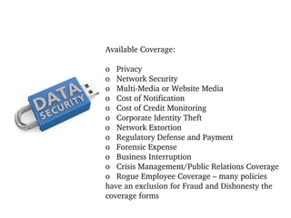 Available Coverage:
 
o   Privacy
o   Network Security
o   Multi­Media or Website Media
o   Cost of Notification
o   Cost of Credit Monitoring
o   Corporate Identity Theft
o   Network Extortion
o   Regulatory Defense and Payment
o   Forensic Expense
o   Business Interruption
o   Crisis Management/Public Relations Coverage
o   Rogue Employee Coverage – many policies 
have an exclusion for Fraud and Dishonesty the 
coverage forms

 