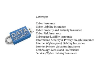 Coverages
Cyber Insurance
Cyber Liability Insurance
Cyber Property and Liability Insurance
Cyber Risk Insurance
Cyberspace Liability Insurance
Information Security & Privacy Breach Insurance
Internet (Cyberspace) Liability Insurance
Internet Privacy Violations Insurance
Technology, Media and Professional 
Services/Cyber Industry Insurance

 