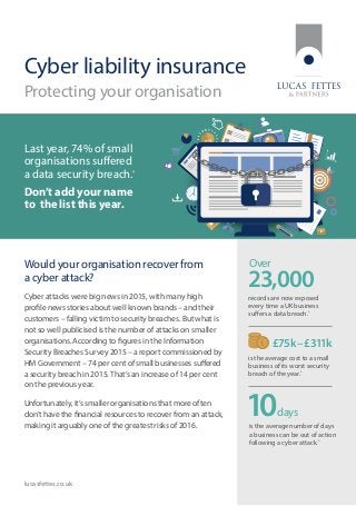 Cyber liability insurance
Protecting your organisation
Would your organisation recover from
a cyber attack?
Cyber attacks were big news in 2015, with many high
profile news stories about well known brands – and their
customers – falling victim to security breaches. But what is
not so well publicised is the number of attacks on smaller
organisations. According to figures in the Information
Security Breaches Survey 2015 – a report commissioned by
HM Government – 74 per cent of small businesses suffered
a security breach in 2015.That’s an increase of 14 per cent
on the previous year.
Unfortunately, it’s smaller organisations that more often
don’t have the financial resources to recover from an attack,
making it arguably one of the greatest risks of 2016.
Over
records are now exposed
every time a UK business
suffers a data breach.*
is the average number of days
a business can be out of action
following a cyber attack.*
lucasfettes.co.uk
Last year, 74% of small
organisations suffered
a data security breach.*
Don’t add your name
to the list this year.
days10
is the average cost to a small
business of its worst security
breach of the year.*
£75k–£311k
23,000
 