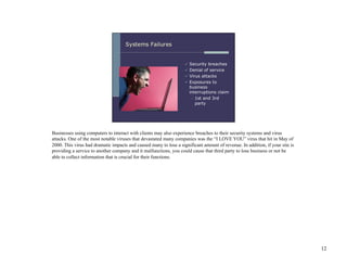 Businesses using computers to interact with clients may also experience breaches to their security systems and virus
attacks. One of the most notable viruses that devastated many companies was the “I LOVE YOU” virus that hit in May of
2000. This virus had dramatic impacts and caused many to lose a significant amount of revenue. In addition, if your site is
providing a service to another company and it malfunctions, you could cause that third party to lose business or not be
able to collect information that is crucial for their functions.




                                                                                                                              12
 