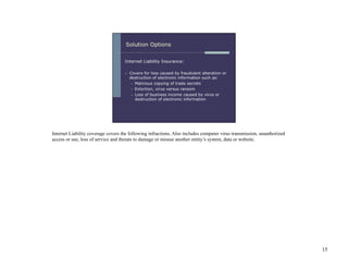 Internet Liability coverage covers the following infractions. Also includes computer virus transmission, unauthorized
access or use, loss of service and threats to damage or misuse another entity’s system, data or website.




                                                                                                                        15
 