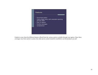 Explain to your client the different features offered from the various carriers available through your agency. Since these
coverages vary from carrier to carrier, this slide and its content should be modified to suit the products you sell.




                                                                                                                             18
 