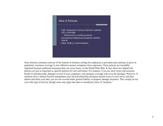 Since Internet commerce and use of the Internet in business settings for employees is prevalent and continues to grow in
popularity, insurance coverage is now offered to protect companies from exposures. These policies are incredibly
important because traditional insurance does not cover losses via the World Wide Web. In fact, these new digital risk
policies are just as important as specific policies for cars and homes. For instance, if you are store owner and someone
breaks in and physically damages several of your computers, your property coverage will cover the damages. However, if
someone from a distant location manipulates your firewall protection and gains remote access to your server and then
deletes and alters your data, you are not covered under general liability or property damage insurance. They simply do not
cover this type of activity, though some may argue that data is considered a form of “property.”




                                                                                                                             3
 
