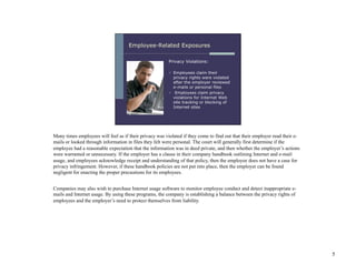 Many times employees will feel as if their privacy was violated if they come to find out that their employer read their e-
mails or looked through information in files they felt were personal. The court will generally first determine if the
employee had a reasonable expectation that the information was in deed private, and then whether the employer’s actions
were warranted or unnecessary. If the employer has a clause in their company handbook outlining Internet and e-mail
usage, and employees acknowledge receipt and understanding of that policy, then the employee does not have a case for
privacy infringement. However, if these handbook policies are not put into place, then the employer can be found
negligent for enacting the proper precautions for its employees.


Companies may also wish to purchase Internet usage software to monitor employee conduct and detect inappropriate e-
mails and Internet usage. By using these programs, the company is establishing a balance between the privacy rights of
employees and the employer’s need to protect themselves from liability.




                                                                                                                             5
 