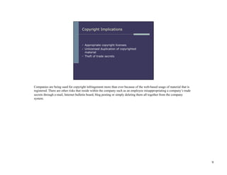 Companies are being sued for copyright infringement more than ever because of the web-based usage of material that is
registered. There are other risks that reside within the company such as an employee misappropriating a company’s trade
secrets through e-mail, Internet bulletin board, blog posting or simply deleting them all together from the company
system.




                                                                                                                          9
 