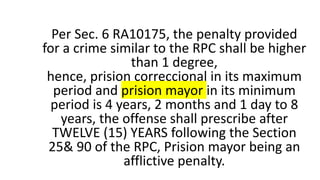 Per Sec. 6 RA10175, the penalty provided
for a crime similar to the RPC shall be higher
than 1 degree,
hence, prision correccional in its maximum
period and prision mayor in its minimum
period is 4 years, 2 months and 1 day to 8
years, the offense shall prescribe after
TWELVE (15) YEARS following the Section
25& 90 of the RPC, Prision mayor being an
afflictive penalty.
 