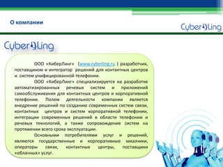 О компании 
ООО «КиберЛинг» (www.cyberling.ru ) разработчик, поставщиком и интегратор решений для контактных центров и систем унифицированной телефонии. 
ООО «КиберЛинг» специализируется на разработке автоматизированных речевых систем и приложений самообслуживания для контактных центров и корпоративной телефонии. Полем деятельности компании является внедрение решений по созданию современных систем связи, контактных центров и систем корпоративной телефонии, интеграции современных решений в области телефонии и речевых технологий, а также сопровождение систем на протяжении всего срока эксплуатации. 
Основными потребителями услуг и решений, являются государственные и корпоративные заказчики, операторы связи, контактные центры, поставщики «облачных» услуг.  