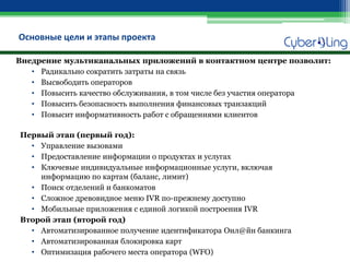 Основные цели и этапы проекта 
Внедрение мультиканальных приложений в контактном центре позволит: 
•Радикально сократить затраты на связь 
•Высвободить операторов 
•Повысить качество обслуживания, в том числе без участия оператора 
•Повысить безопасность выполнения финансовых транзакций 
•Повысит информативность работ с обращениями клиентов 
Первый этап (первый год): 
•Управление вызовами 
•Предоставление информации о продуктах и услугах 
•Ключевые индивидуальные информационные услуги, включая информацию по картам (баланс, лимит) 
•Поиск отделений и банкоматов 
•Сложное древовидное меню IVR по-прежнему доступно 
•Мобильные приложения с единой логикой построения IVR 
Второй этап (второй год) 
•Автоматизированное получение идентификатора Онл@йн банкинга 
•Автоматизированная блокировка карт 
•Оптимизация рабочего места оператора (WFO)  