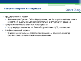 Варианты внедрения и эксплуатации 
•Традиционный IT проект 
Заказчик приобретает ПО и оборудование, несёт затраты на внедрение и консалтинг, в дальнейшем самостоятельно эксплуатирует решение 
•Программное обеспечение как услуга (SaaS) 
Услуга предоставляется на базе оборудования в ЦОД поставщика 
•Комбинированный вариант 
Сниженные начальные затраты при внедрении решения, оплата в соответствии с фактическим использованием  
