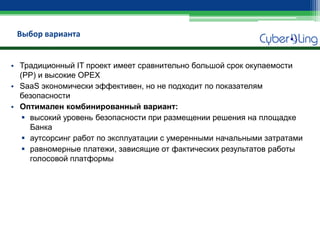 Выбор варианта 
•Традиционный IT проект имеет сравнительно большой срок окупаемости (PP) и высокие OPEX 
•SaaS экономически эффективен, но не подходит по показателям безопасности 
•Оптимален комбинированный вариант: 
высокий уровень безопасности при размещении решения на площадке Банка 
аутсорсинг работ по эксплуатации с умеренными начальными затратами 
равномерные платежи, зависящие от фактических результатов работы голосовой платформы  