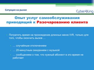 Ситуация на рынке 
•Потратить время на прохождение длинных меню IVR, только для того, чтобы окончить вызов … 
•… случайным отключением 
•… 20-минутным ожиданием с музыкой 
•… сообщением о том, что нужный абонент в это время не работает 
Опыт услуг самообслуживания приводящий к Разочарованию клиента  