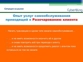Ситуация на рынке 
Опыт услуг самообслуживания приводящий к Разочарованию клиента 
•Начать транзакцию в одном типе канала самообслуживания… 
•… и не иметь возможности окончить её в другом 
•… и снова повторять всё при переходе к агенту 
•… и не иметь возможности продолжить диалог с агентом пока остаешься на том же канале  