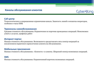 Каналы обслуживания клиентов 
Call-центр Технологические и операционные ограничения канала. Занятость линий и нехватка операторов, особенно в часы ПИК Терминалы самообслуживания Средняя стоимость обслуживания. Ограничения по перечню проводимых операций. Невозможно узнать о услугах, графиках работ Интернет портал Низкая стоимость обслуживания. Возможность предоставлять весь спектр операций за исключением первичного привлечения клиента на обслуживание. Мобильные приложения Низкая стоимость обслуживания. «Близость» к клиенту. Широкий спектр возможных операций. SMS Низкая стоимость обслуживания. Ограниченный перечень возможных операций.  