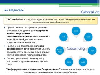 •Предоставляем платформу и решение операторского уровня для построения автоматизированных телекоммуникационных приложений с единой логикой для всех каналов коммуникации с клиентом. 
•Применение технологий синтеза и распознавания речи позволяют клиенту получать услугу здесь и сейчас с первых секунд звонка без участия оператора 
•Тысячи приложений по всему миру построены в мультиканальных системах связи 
Унифицированные услуги самообслуживания - Сохранить контекст и историю транзакции при смене каналов взаимодействия 
Мы предлагаем 
ООО «КиберЛинг» предлагает единое решение для систем IVR и унифицированных систем многоканального самообслуживания.  